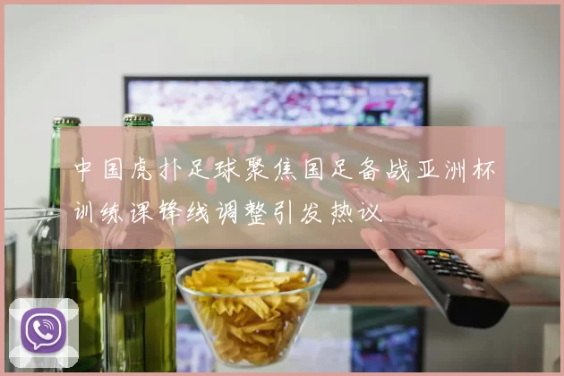 中国虎扑足球聚焦国足备战亚洲杯训练课锋线调整引发热议