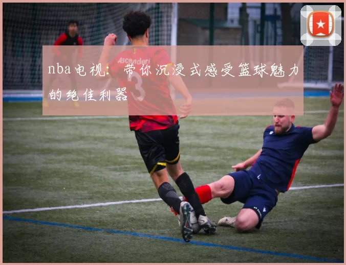 nba电视：带你沉浸式感受篮球魅力的绝佳利器