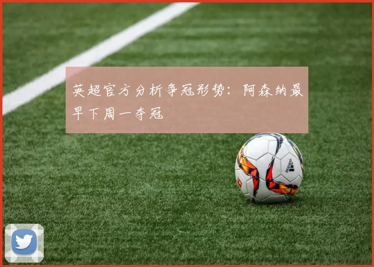 英超官方分析争冠形势：阿森纳最早下周一夺冠