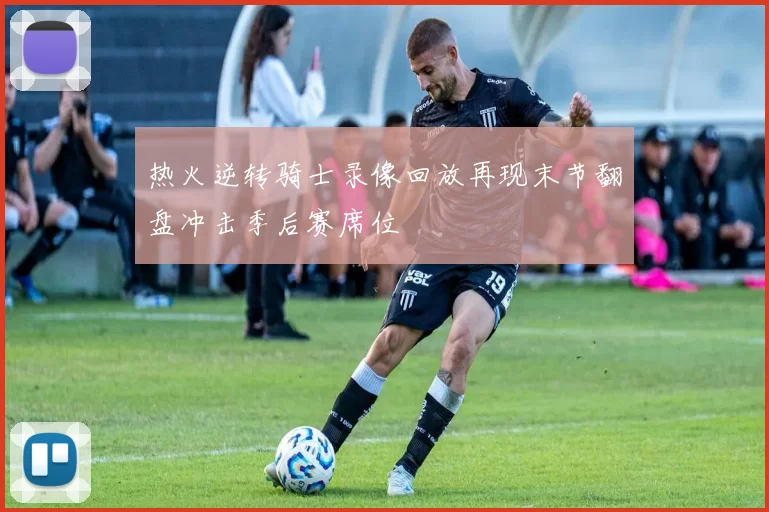 热火逆转骑士录像回放再现末节翻盘冲击季后赛席位
