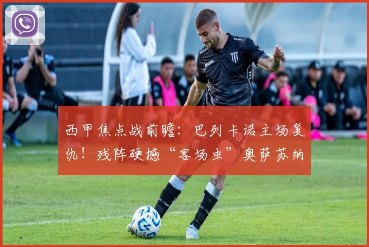 西甲焦点战前瞻：巴列卡诺主场复仇！残阵硬撼“客场虫”奥萨苏纳_进攻_防线_核心