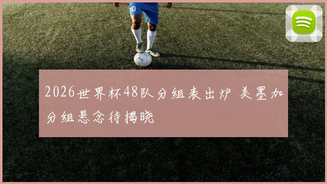 2026世界杯48队分组表出炉 美墨加分组悬念待揭晓