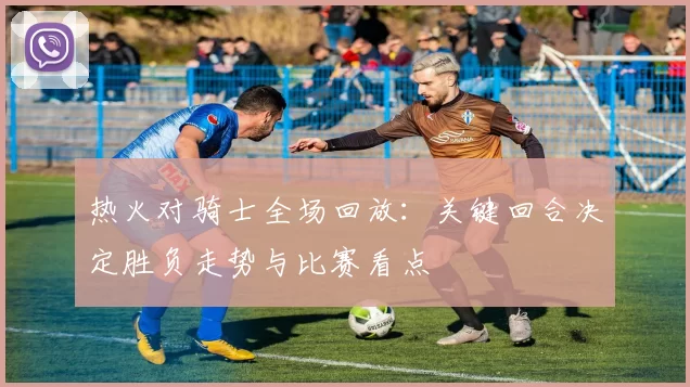 热火对骑士全场回放:关键回合决定胜负走势与比赛看点