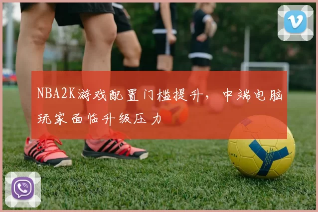 NBA2K游戏配置门槛提升,中端电脑玩家面临升级压力