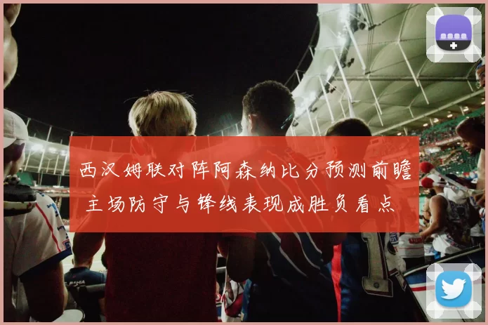 西汉姆联对阵阿森纳比分预测前瞻 主场防守与锋线表现成胜负看点