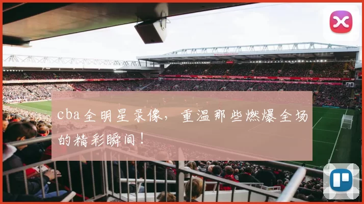 cba全明星录像，重温那些燃爆全场的精彩瞬间！