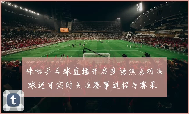 咪咕乒乓球直播开启多场焦点对决 球迷可实时关注赛事进程与赛果