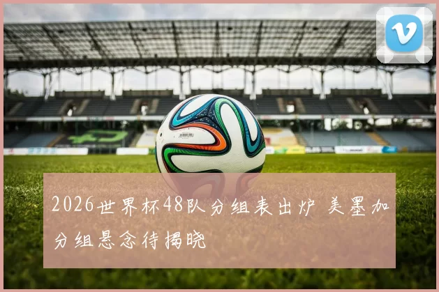 2026世界杯48队分组表出炉 美墨加分组悬念待揭晓
