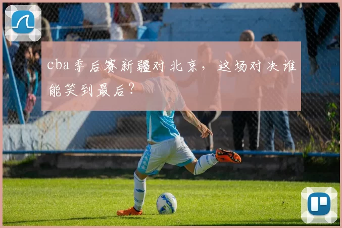 cba季后赛新疆对北京,这场对决谁能笑到最后?
