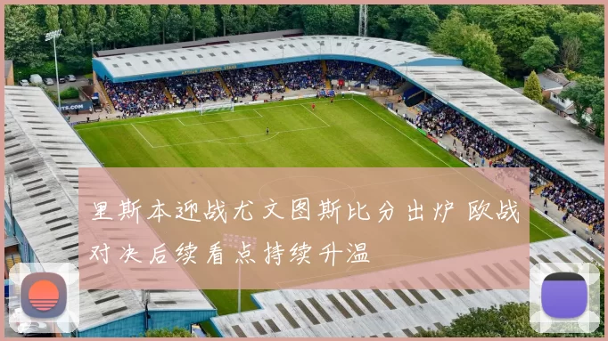 里斯本迎战尤文图斯比分出炉 欧战对决后续看点持续升温