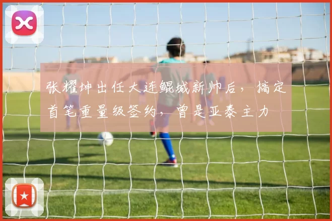 张耀坤出任大连鲲城新帅后，搞定首笔重量级签约，曾是亚泰主力