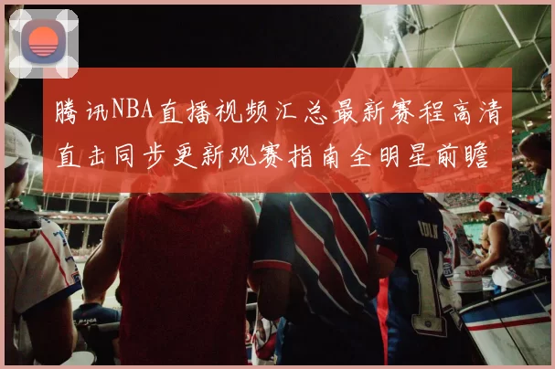 腾讯NBA直播视频汇总最新赛程高清直击同步更新观赛指南全明星前瞻