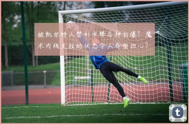 被凯尔特人替补中锋各种打爆！魔术内线支柱的状态令人有些担心？