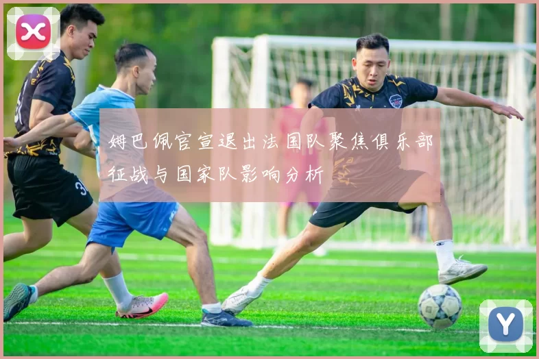 姆巴佩官宣退出法国队聚焦俱乐部征战与国家队影响分析