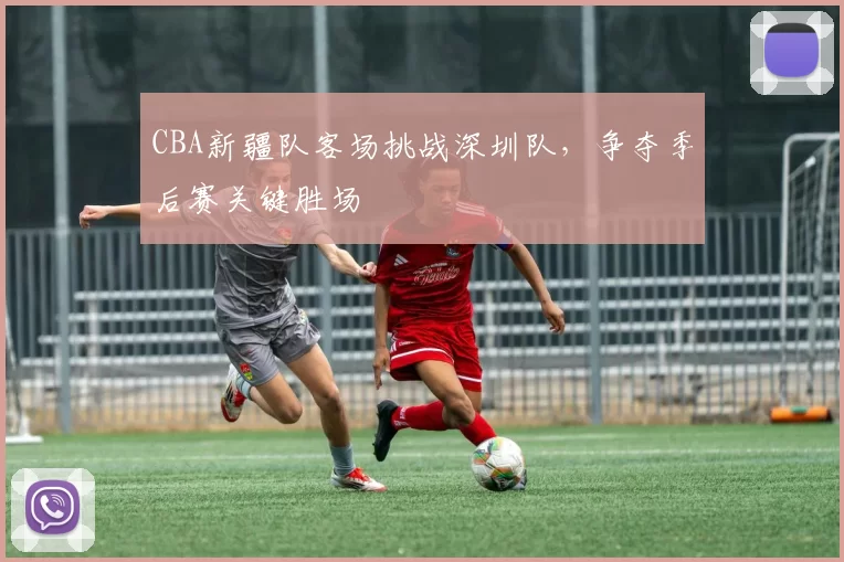 CBA新疆队客场挑战深圳队，争夺季后赛关键胜场