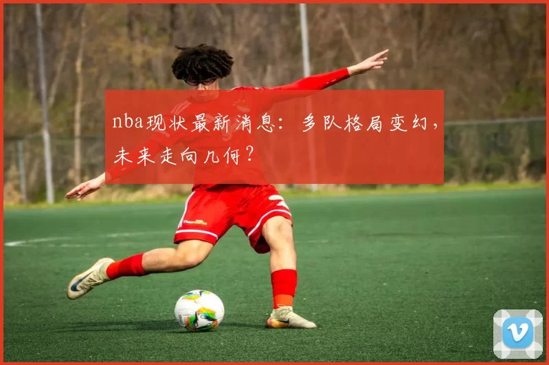 nba现状最新消息:多队格局变幻,未来走向几何?