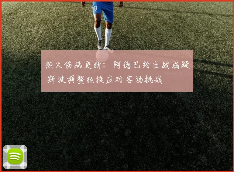 热火伤病更新:阿德巴约出战成疑 斯波调整轮换应对客场挑战