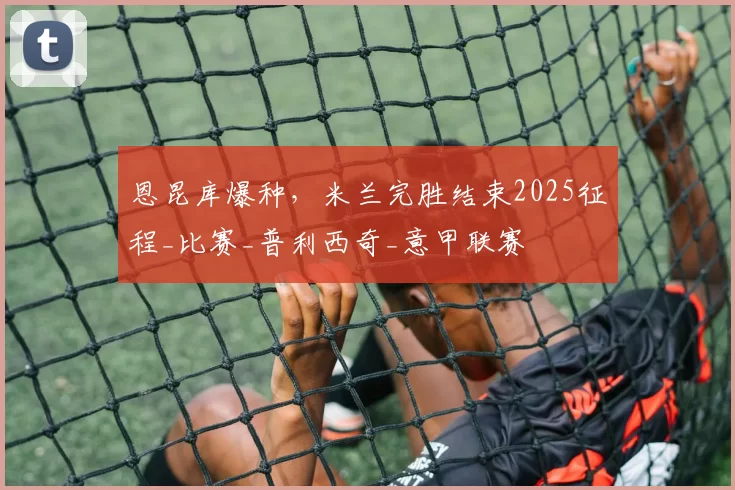 恩昆库爆种,米兰完胜结束2025征程_比赛_普利西奇_意甲联赛