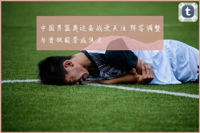 中国男篮奥运备战受关注 阵容调整与晋级前景成焦点