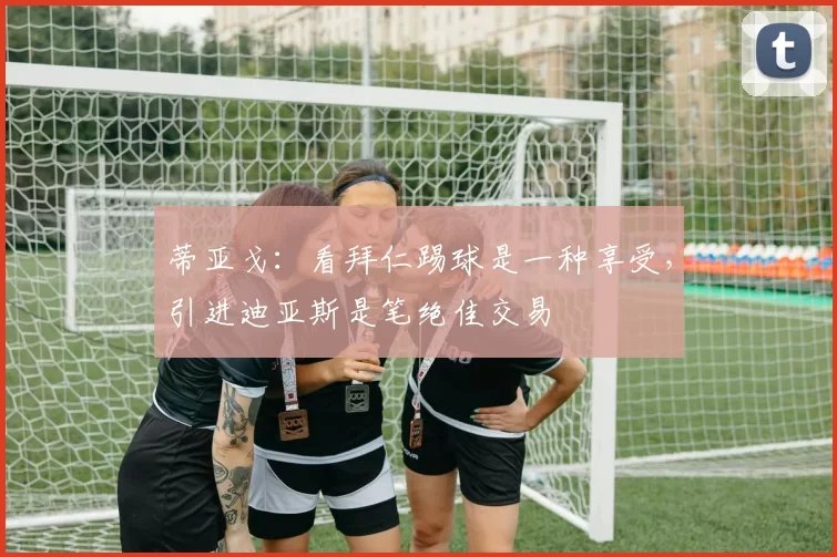 蒂亚戈：看拜仁踢球是一种享受，引进迪亚斯是笔绝佳交易