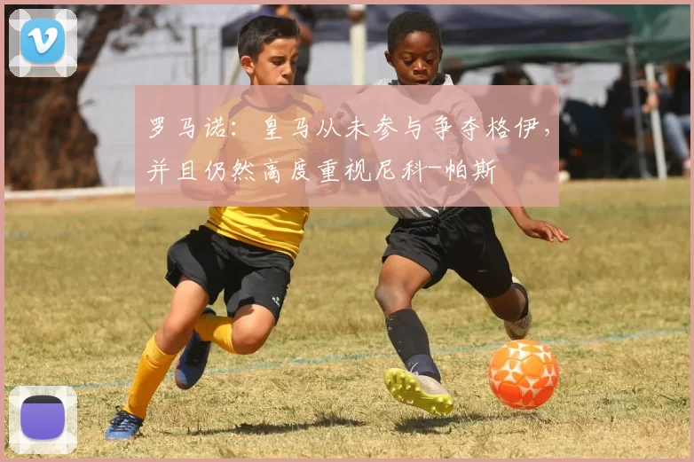 罗马诺:皇马从未参与争夺格伊,并且仍然高度重视尼科-帕斯