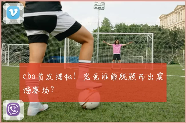 cba首发揭秘！究竟谁能脱颖而出震撼赛场？